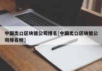 中国出口区块链公司排名[中国出口区块链公司排名榜]