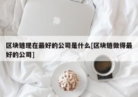 区块链现在最好的公司是什么[区块链做得最好的公司]