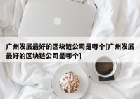 广州发展最好的区块链公司是哪个[广州发展最好的区块链公司是哪个]