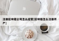 注册区块链公司怎么经营[区块链怎么注册开户]