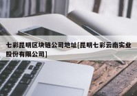 七彩昆明区块链公司地址[昆明七彩云南实业股份有限公司]